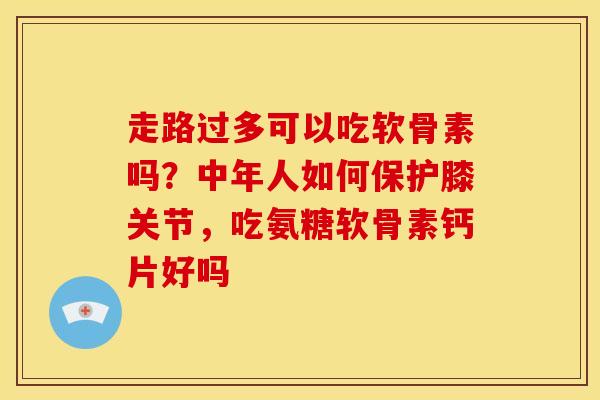 走路过多可以吃软骨素吗？中年人如何保护膝关节，吃氨糖软骨素钙片好吗