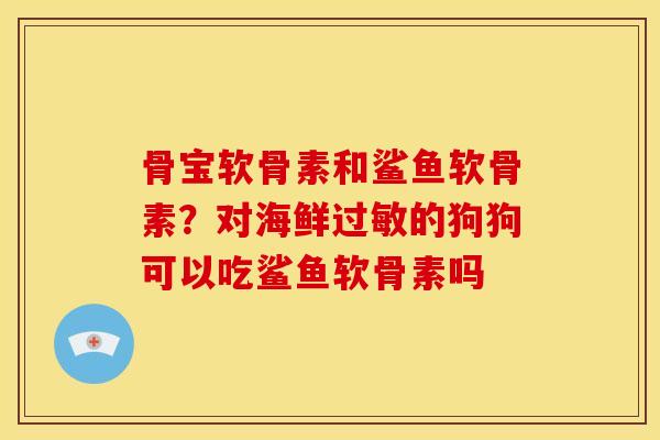 骨宝软骨素和鲨鱼软骨素？对海鲜过敏的狗狗可以吃鲨鱼软骨素吗