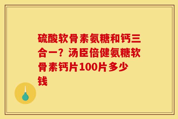 硫酸软骨素氨糖和钙三合一？汤臣倍健氨糖软骨素钙片100片多少钱