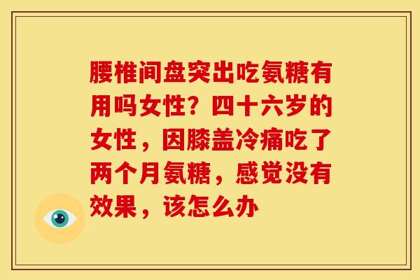 腰椎间盘突出吃氨糖有用吗女性？四十六岁的女性，因膝盖冷痛吃了两个月氨糖，感觉没有效果，该怎么办