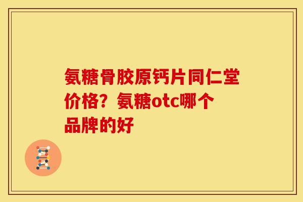 氨糖骨胶原钙片同仁堂价格？氨糖otc哪个品牌的好
