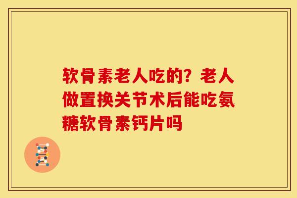 软骨素老人吃的？老人做置换关节术后能吃氨糖软骨素钙片吗