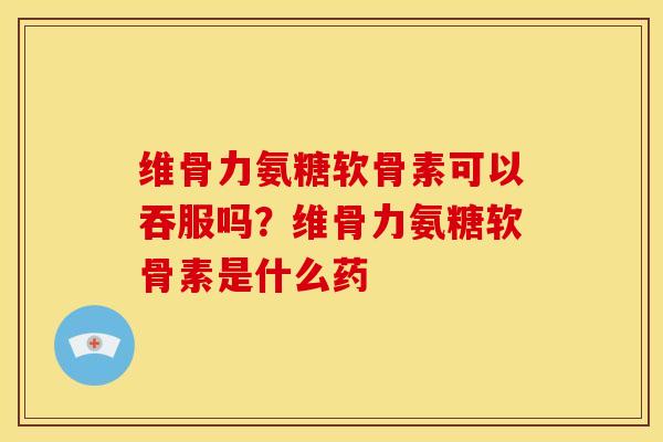 维骨力氨糖软骨素可以吞服吗？维骨力氨糖软骨素是什么药