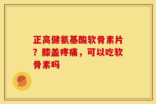 正高健氨基酸软骨素片？膝盖疼痛，可以吃软骨素吗