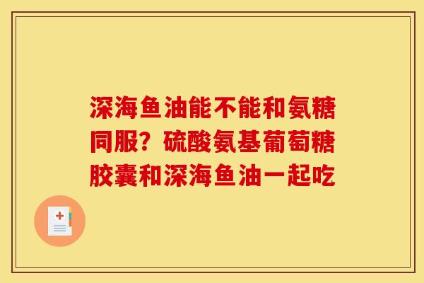 深海鱼油能不能和氨糖同服？硫酸氨基葡萄糖胶囊和深海鱼油一起吃