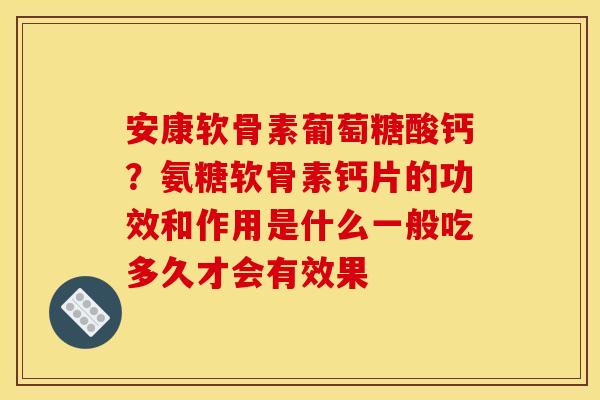 安康软骨素葡萄糖酸钙？氨糖软骨素钙片的功效和作用是什么一般吃多久才会有效果