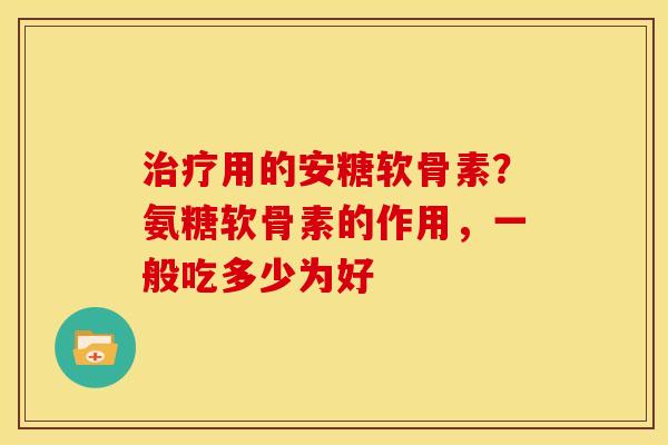 治疗用的安糖软骨素？氨糖软骨素的作用，一般吃多少为好