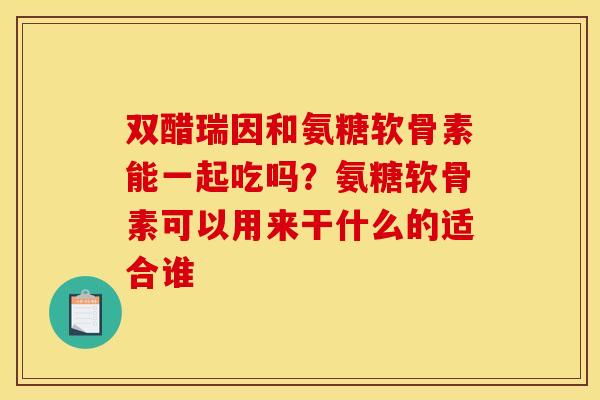 双醋瑞因和氨糖软骨素能一起吃吗？氨糖软骨素可以用来干什么的适合谁
