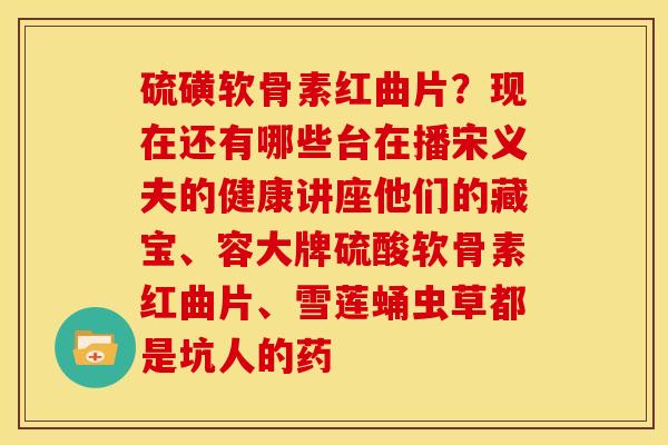 硫磺软骨素红曲片？现在还有哪些台在播宋义夫的健康讲座他们的藏宝、容大牌硫酸软骨素红曲片、雪莲蛹虫草都是坑人的药