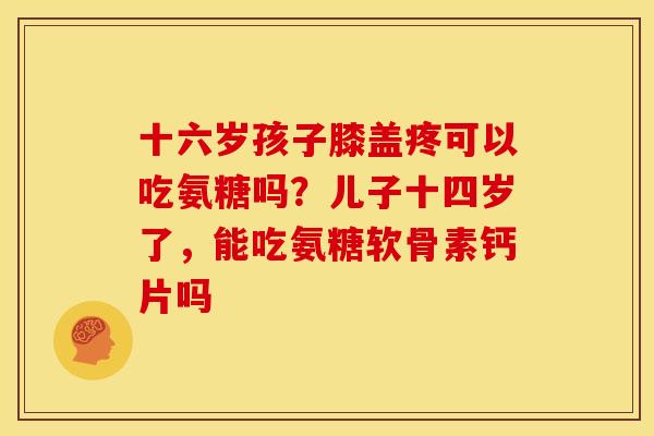 十六岁孩子膝盖疼可以吃氨糖吗？儿子十四岁了，能吃氨糖软骨素钙片吗