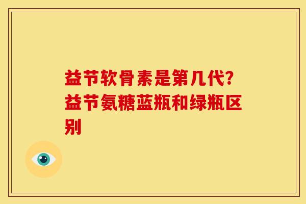 益节软骨素是第几代？益节氨糖蓝瓶和绿瓶区别
