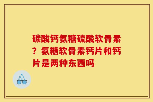 碳酸钙氨糖硫酸软骨素？氨糖软骨素钙片和钙片是两种东西吗