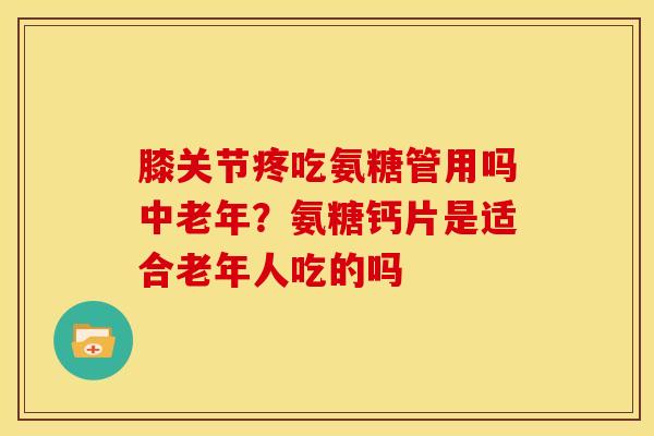 膝关节疼吃氨糖管用吗中老年？氨糖钙片是适合老年人吃的吗