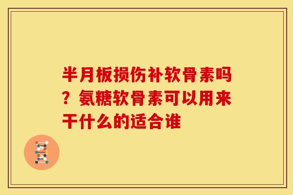 半月板损伤补软骨素吗？氨糖软骨素可以用来干什么的适合谁