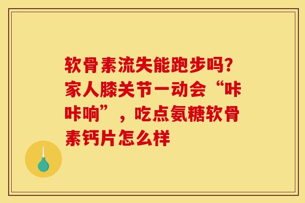 软骨素流失能跑步吗？家人膝关节一动会“咔咔响”，吃点氨糖软骨素钙片怎么样