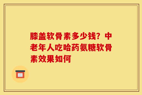 膝盖软骨素多少钱？中老年人吃哈药氨糖软骨素效果如何