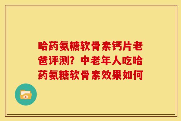 哈药氨糖软骨素钙片老爸评测？中老年人吃哈药氨糖软骨素效果如何