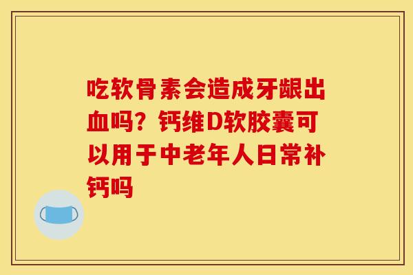 吃软骨素会造成牙龈出血吗？钙维D软胶囊可以用于中老年人日常补钙吗