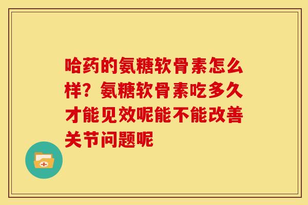 哈药的氨糖软骨素怎么样？氨糖软骨素吃多久才能见效呢能不能改善关节问题呢