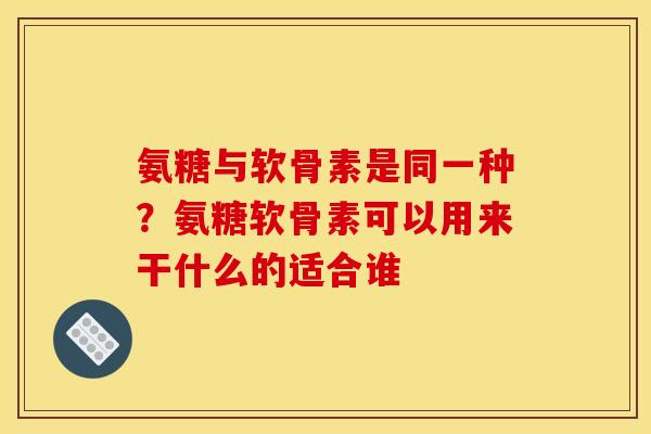 氨糖与软骨素是同一种？氨糖软骨素可以用来干什么的适合谁