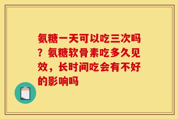 氨糖一天可以吃三次吗？氨糖软骨素吃多久见效，长时间吃会有不好的影响吗