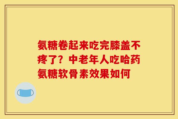 氨糖卷起来吃完膝盖不疼了？中老年人吃哈药氨糖软骨素效果如何