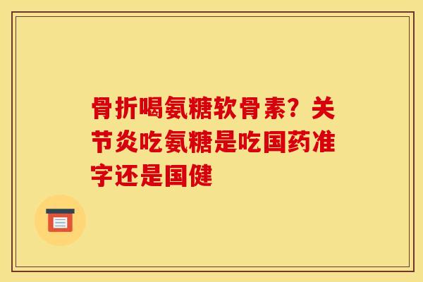 骨折喝氨糖软骨素？关节炎吃氨糖是吃国药准字还是国健