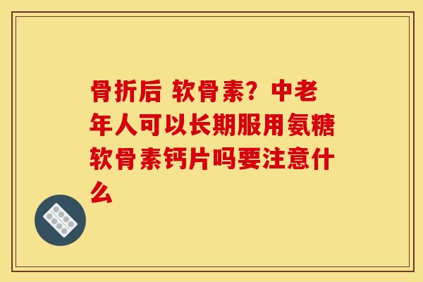 骨折后 软骨素？中老年人可以长期服用氨糖软骨素钙片吗要注意什么