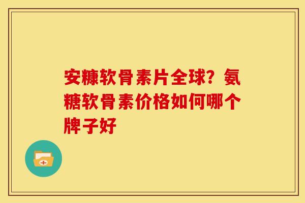 安糠软骨素片全球？氨糖软骨素价格如何哪个牌子好