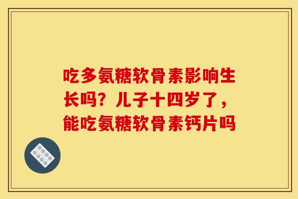吃多氨糖软骨素影响生长吗？儿子十四岁了，能吃氨糖软骨素钙片吗