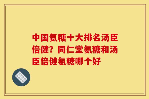 中国氨糖十大排名汤臣倍健？同仁堂氨糖和汤臣倍健氨糖哪个好