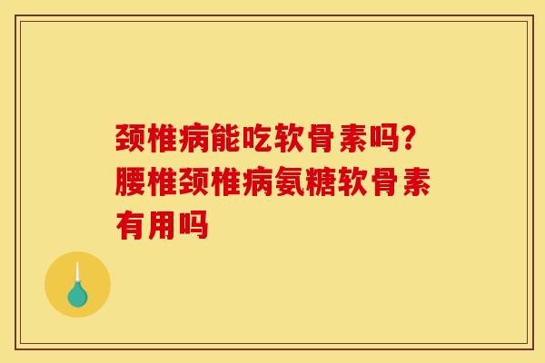 颈椎病能吃软骨素吗？腰椎颈椎病氨糖软骨素有用吗