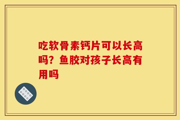 吃软骨素钙片可以长高吗？鱼胶对孩子长高有用吗
