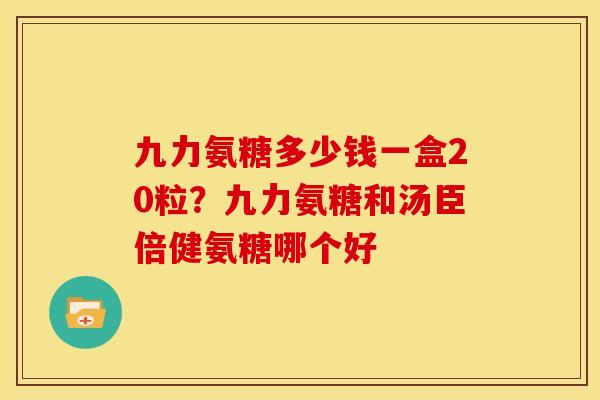九力氨糖多少钱一盒20粒？九力氨糖和汤臣倍健氨糖哪个好
