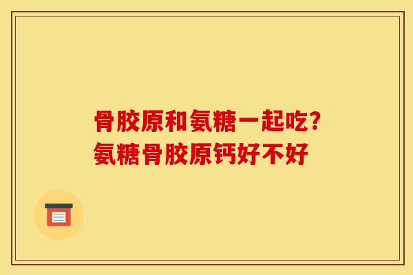 骨胶原和氨糖一起吃？氨糖骨胶原钙好不好
