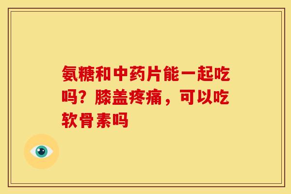 氨糖和中药片能一起吃吗？膝盖疼痛，可以吃软骨素吗