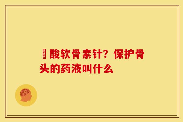 酼酸软骨素针？保护骨头的药液叫什么