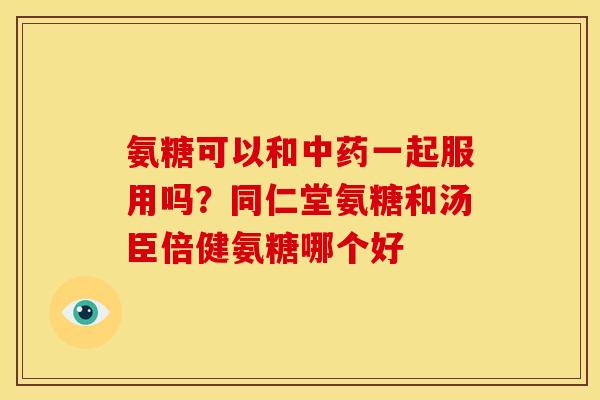 氨糖可以和中药一起服用吗？同仁堂氨糖和汤臣倍健氨糖哪个好