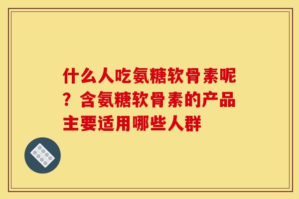 什么人吃氨糖软骨素呢？含氨糖软骨素的产品主要适用哪些人群