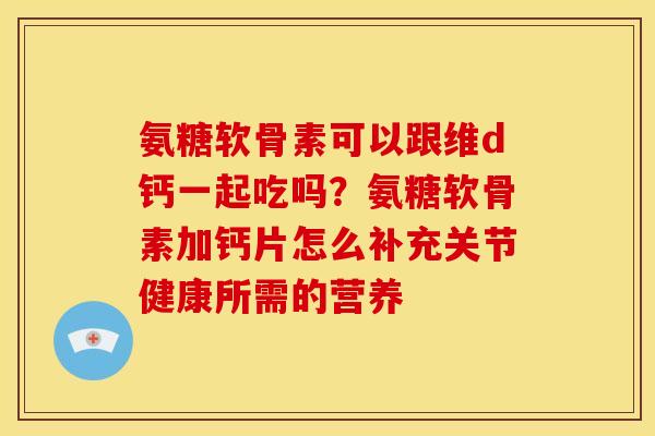 氨糖软骨素可以跟维d钙一起吃吗？氨糖软骨素加钙片怎么补充关节健康所需的营养