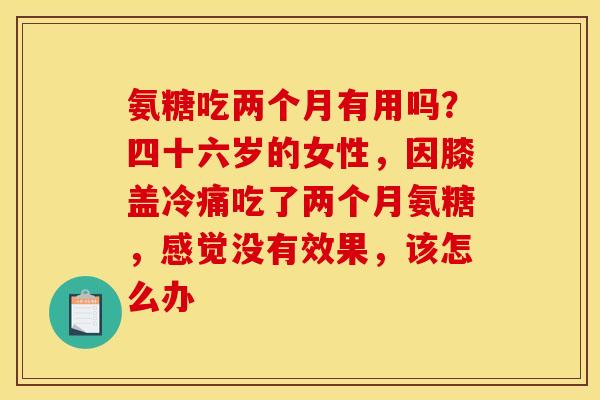 氨糖吃两个月有用吗？四十六岁的女性，因膝盖冷痛吃了两个月氨糖，感觉没有效果，该怎么办