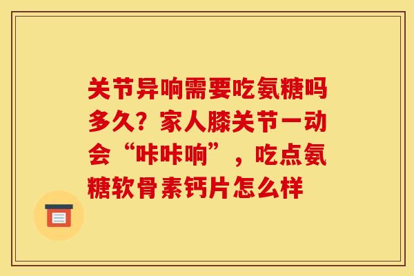 关节异响需要吃氨糖吗多久？家人膝关节一动会“咔咔响”，吃点氨糖软骨素钙片怎么样
