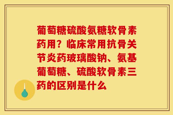 葡萄糖硫酸氨糖软骨素药用？临床常用抗骨关节炎药玻璃酸钠、氨基葡萄糖、硫酸软骨素三药的区别是什么