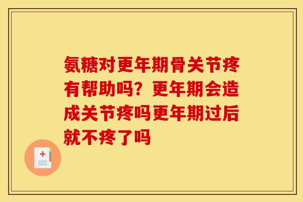 氨糖对更年期骨关节疼有帮助吗？更年期会造成关节疼吗更年期过后就不疼了吗