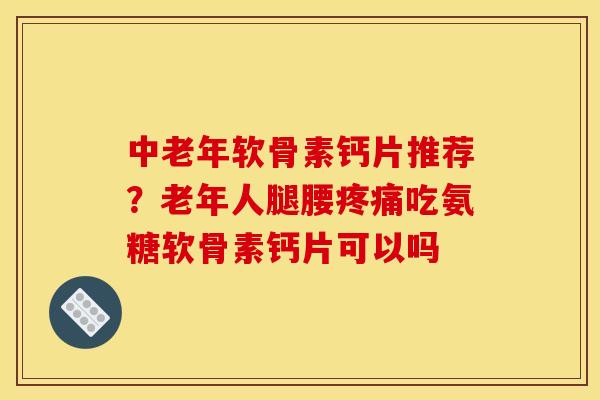 中老年软骨素钙片推荐？老年人腿腰疼痛吃氨糖软骨素钙片可以吗