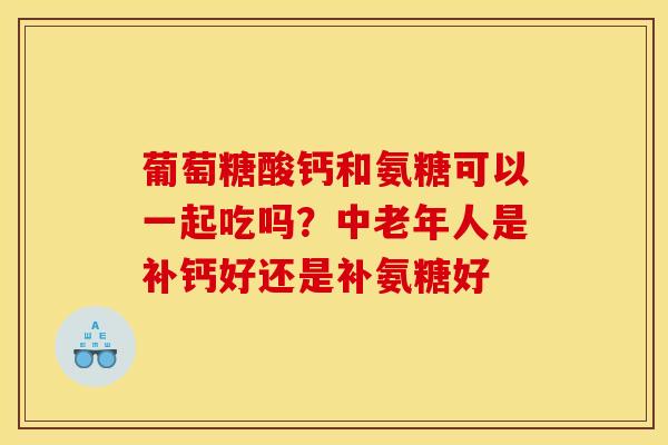 葡萄糖酸钙和氨糖可以一起吃吗？中老年人是补钙好还是补氨糖好