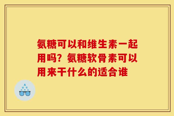 氨糖可以和维生素一起用吗？氨糖软骨素可以用来干什么的适合谁