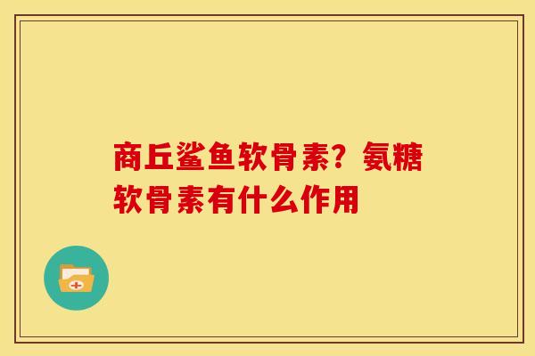 商丘鲨鱼软骨素？氨糖软骨素有什么作用