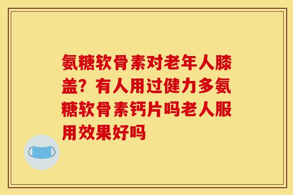 氨糖软骨素对老年人膝盖？有人用过健力多氨糖软骨素钙片吗老人服用效果好吗