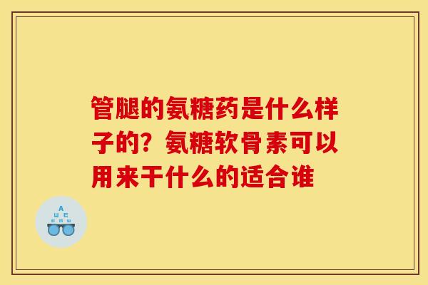 管腿的氨糖药是什么样子的？氨糖软骨素可以用来干什么的适合谁
